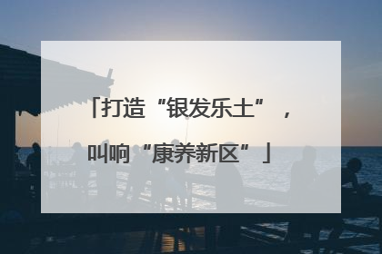 打造“银发乐土”，叫响“康养新区”