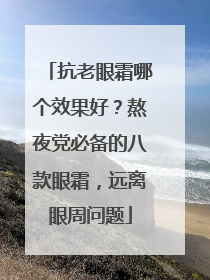 抗老眼霜哪个效果好？熬夜党必备的八款眼霜，远离眼周问题