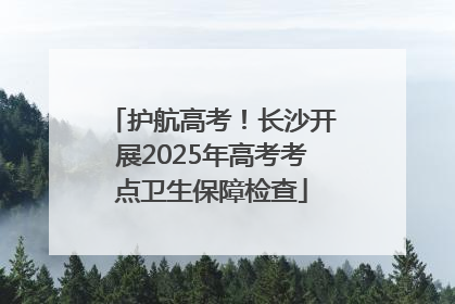 护航高考！长沙开展2025年高考考点卫生保障检查