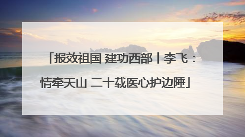 报效祖国 建功西部丨李飞：情牵天山 二十载医心护边陲