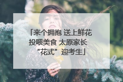 来个拥抱 送上鲜花 投喂美食 太原家长“花式”迎考生