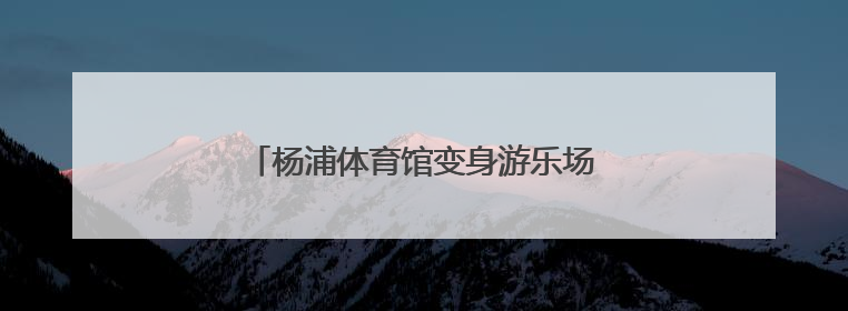 杨浦体育馆变身游乐场，亲子乐享趣味时光