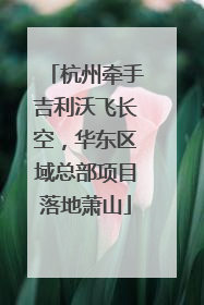 杭州牵手吉利沃飞长空，华东区域总部项目落地萧山