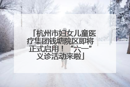 杭州市妇女儿童医疗集团钱塘院区即将正式启用！“六一”义诊活动来啦