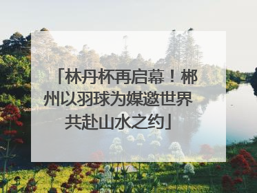 林丹杯再启幕！郴州以羽球为媒邀世界共赴山水之约