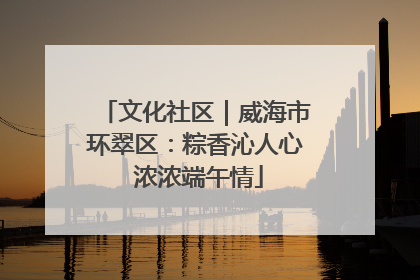 文化社区｜威海市环翠区：粽香沁人心 浓浓端午情