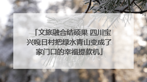 文旅融合结硕果 四川宝兴嘎日村把绿水青山变成了家门口的幸福提款机