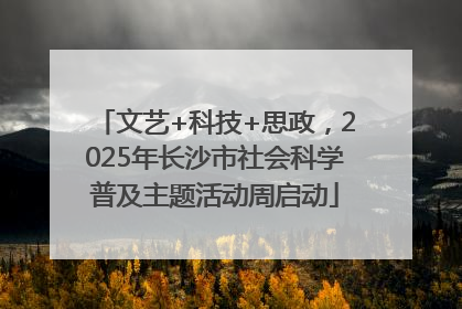 文艺+科技+思政，2025年长沙市社会科学普及主题活动周启动