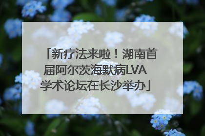 新疗法来啦！湖南首届阿尔茨海默病LVA学术论坛在长沙举办