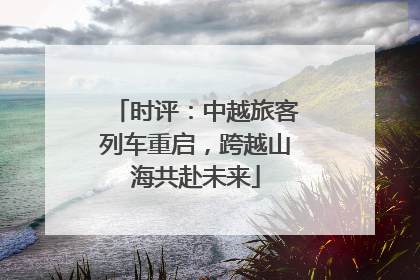 时评：中越旅客列车重启，跨越山海共赴未来