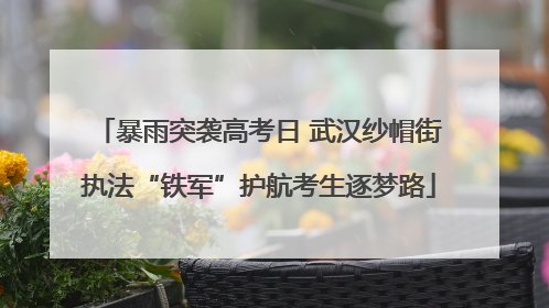 暴雨突袭高考日 武汉纱帽街执法“铁军”护航考生逐梦路