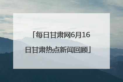 每日甘肃网6月16日甘肃热点新闻回顾