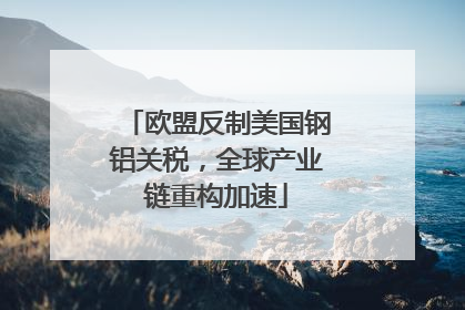 欧盟反制美国钢铝关税，全球产业链重构加速