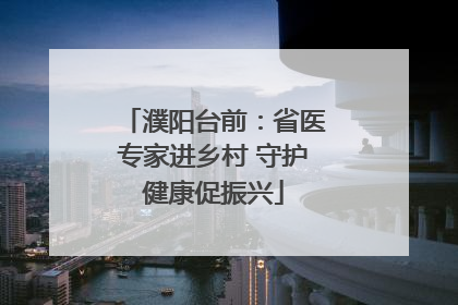 濮阳台前：省医专家进乡村 守护健康促振兴