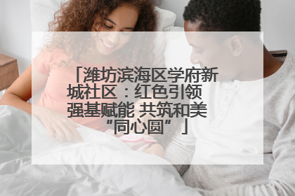 潍坊滨海区学府新城社区：红色引领 强基赋能 共筑和美“同心圆”