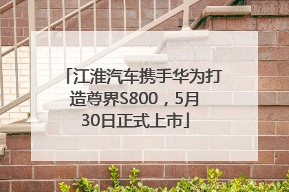 江淮汽车携手华为打造尊界S800，5月30日正式上市