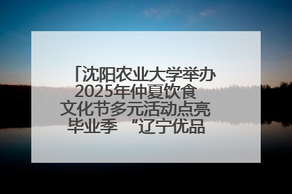 沈阳农业大学举办2025年仲夏饮食文化节多元活动点亮毕业季 “辽宁优品”进校园首站启动
