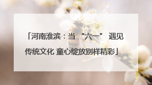 河南淮滨：当 “六一” 遇见传统文化 童心绽放别样精彩