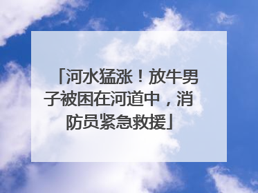 河水猛涨！放牛男子被困在河道中，消防员紧急救援