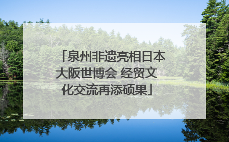 泉州非遗亮相日本大阪世博会 经贸文化交流再添硕果