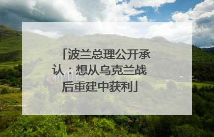 波兰总理公开承认：想从乌克兰战后重建中获利