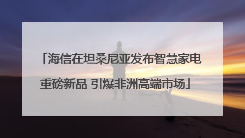 海信在坦桑尼亚发布智慧家电重磅新品 引爆非洲高端市场