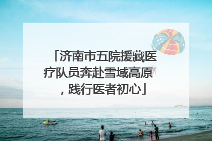 济南市五院援藏医疗队员奔赴雪域高原，践行医者初心
