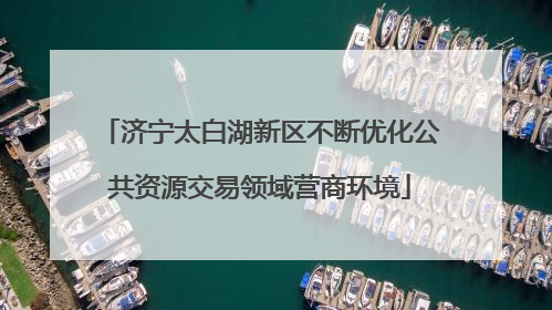 济宁太白湖新区不断优化公共资源交易领域营商环境
