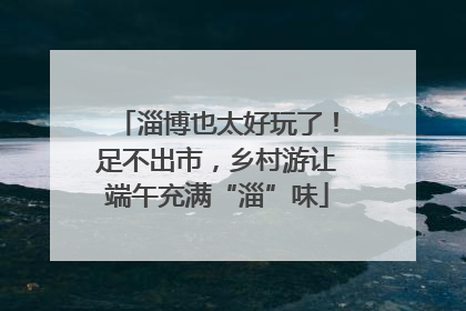 淄博也太好玩了！足不出市，乡村游让端午充满“淄”味