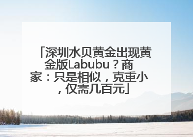 深圳水贝黄金出现黄金版Labubu？商家：只是相似，克重小，仅需几百元