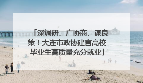 深调研、广协商、谋良策！大连市政协建言高校毕业生高质量充分就业