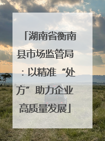 湖南省衡南县市场监管局：以精准“处方”助力企业高质量发展