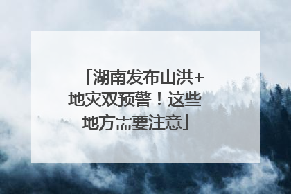 湖南发布山洪+地灾双预警！这些地方需要注意