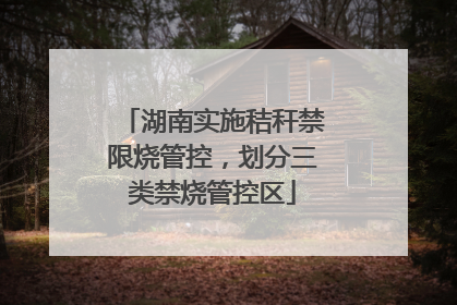湖南实施秸秆禁限烧管控，划分三类禁烧管控区