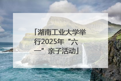 湖南工业大学举行2025年“六一”亲子活动