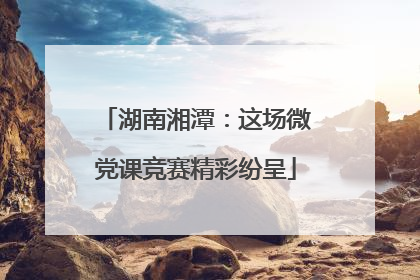 湖南湘潭：这场微党课竞赛精彩纷呈