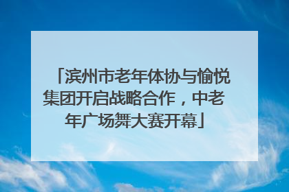滨州市老年体协与愉悦集团开启战略合作，中老年广场舞大赛开幕
