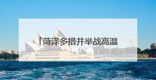 菏泽多措并举战高温 全力以赴保民生