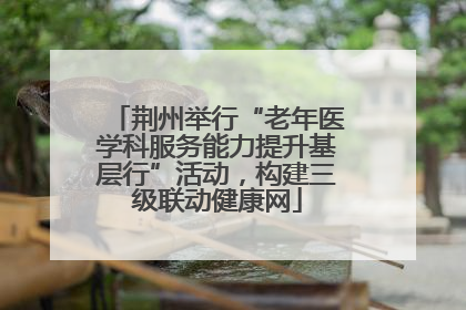 荆州举行“老年医学科服务能力提升基层行”活动，构建三级联动健康网