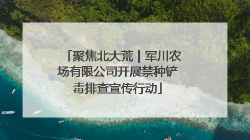 聚焦北大荒｜军川农场有限公司开展禁种铲毒排查宣传行动