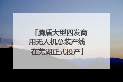 腾盾大型四发商用无人机总装产线在芜湖正式投产