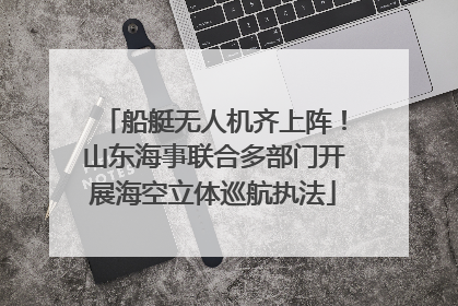 船艇无人机齐上阵！山东海事联合多部门开展海空立体巡航执法