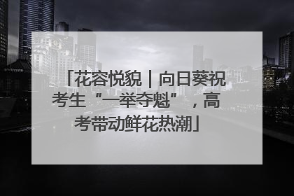 花容悦貌｜向日葵祝考生“一举夺魁”，高考带动鲜花热潮