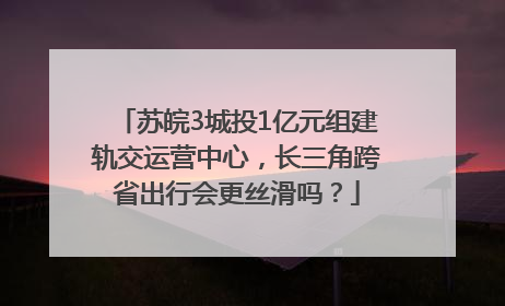 苏皖3城投1亿元组建轨交运营中心，长三角跨省出行会更丝滑吗？