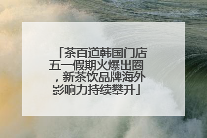 茶百道韩国门店五一假期火爆出圈，新茶饮品牌海外影响力持续攀升