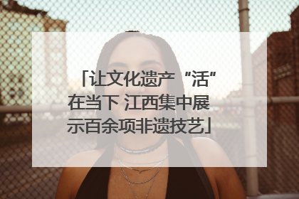 让文化遗产“活”在当下 江西集中展示百余项非遗技艺