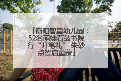 衡阳智星幼儿园：52名萌娃石鼓书院行“开笔礼” 朱砂点智启童蒙