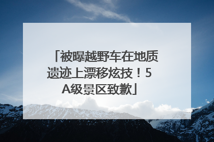 被曝越野车在地质遗迹上漂移炫技！5A级景区致歉