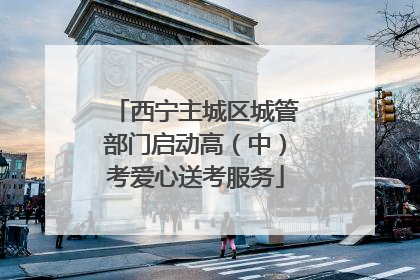 西宁主城区城管部门启动高（中）考爱心送考服务