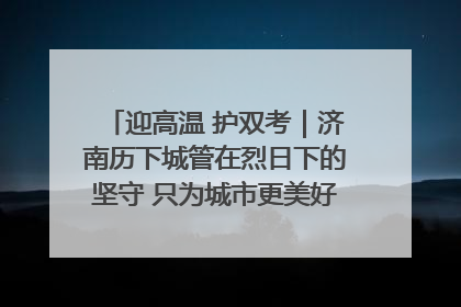 迎高温 护双考｜济南历下城管在烈日下的坚守 只为城市更美好 学子更安心